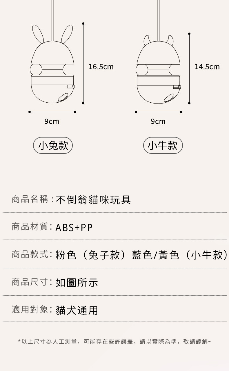 16.5cm14.5cm小牛款商品名稱:不倒翁貓咪玩具商品材質:ABS+PP商品款式:粉色(兔子款)藍色/黃色(小牛款)商品尺寸:如圖所示適用對象:貓犬通用*以上尺寸為人工測量,可能存在些許誤差,請以實際為準,敬請諒解~