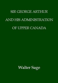 Sir George Arthur and His Administration of Upper Canada by W. N. Sage