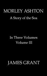 Morley Ashton: A Story of the Sea. Volume 3 (of 3) by James Grant