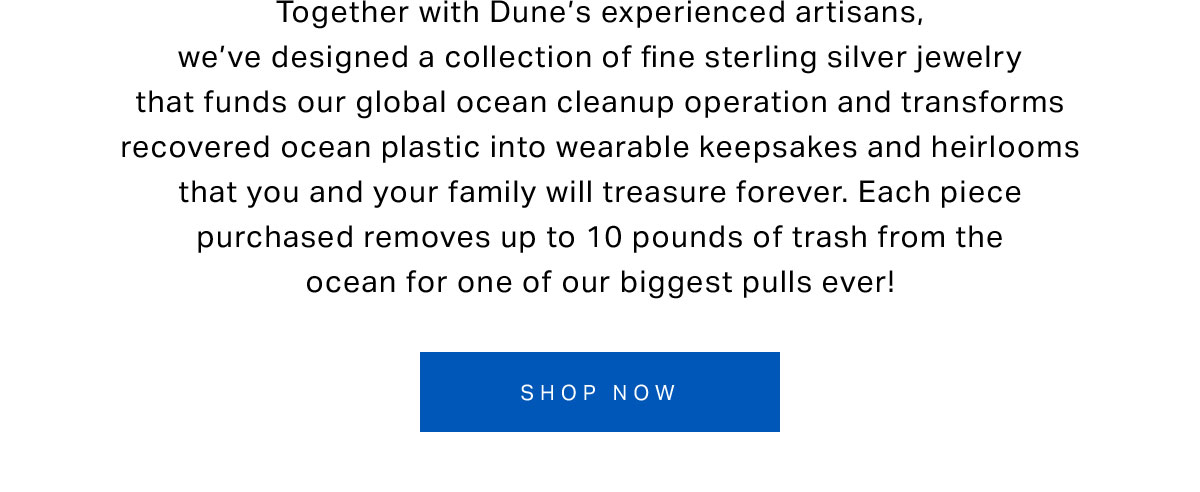 Together with Dune’s experienced artisans, we’ve designed a collection of fine sterling silver jewelry that funds our global ocean cleanup operation and transforms recovered ocean plastic into wearable keepsakes and heirlooms that you and your family will treasure forever. Each piece purchased removes up to 10 pounds of trash from the ocean for one of our biggest pulls ever!