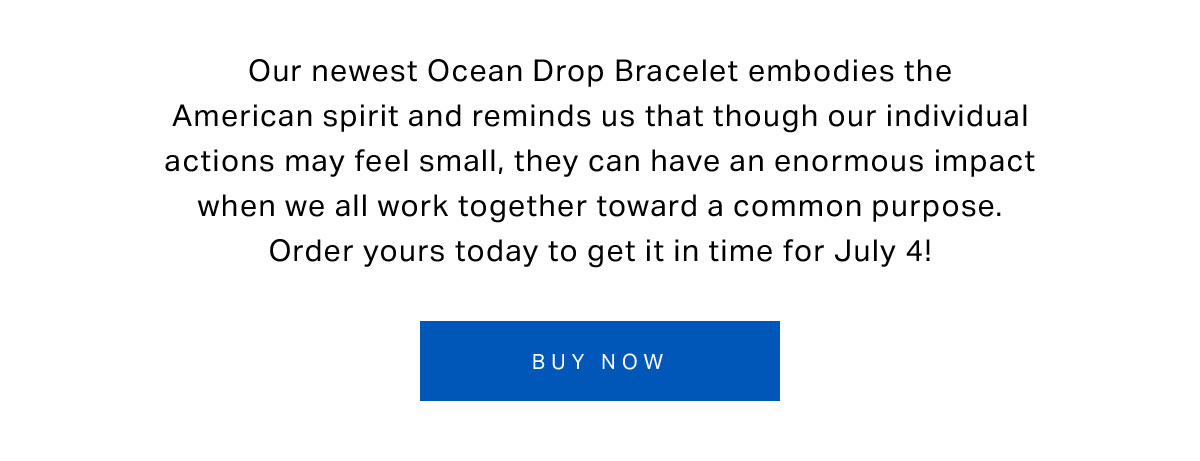 Our newest Ocean Drop Bracelet embodies the American spirit and reminds us that though our individual actions may feel small, they can have an enormous impact when we all work together toward a common purpose. Order yours today to get it in time for July 4!