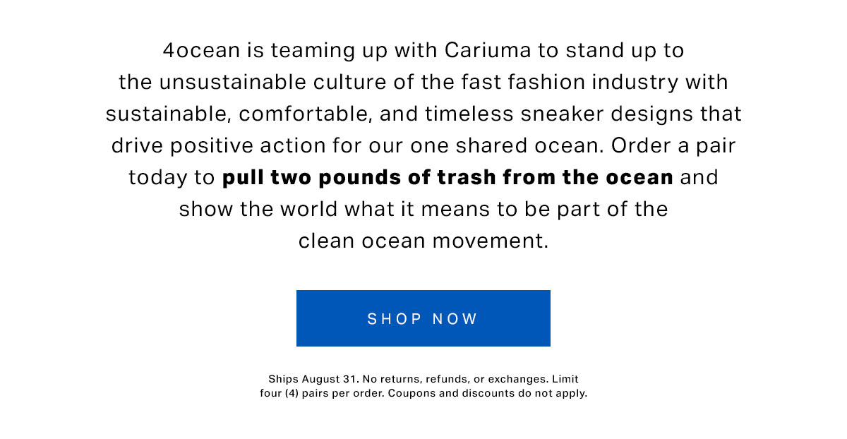 4ocean is teaming up with Cariuma to stand up to the unsustainable culture of the fast fashion industry with sustainable, comfortable, and timeless sneaker designs that drive positive action for our one shared ocean. Order a pair today to pull two pounds of trash from the ocean and show the world what it means to be part of the clean ocean movement.