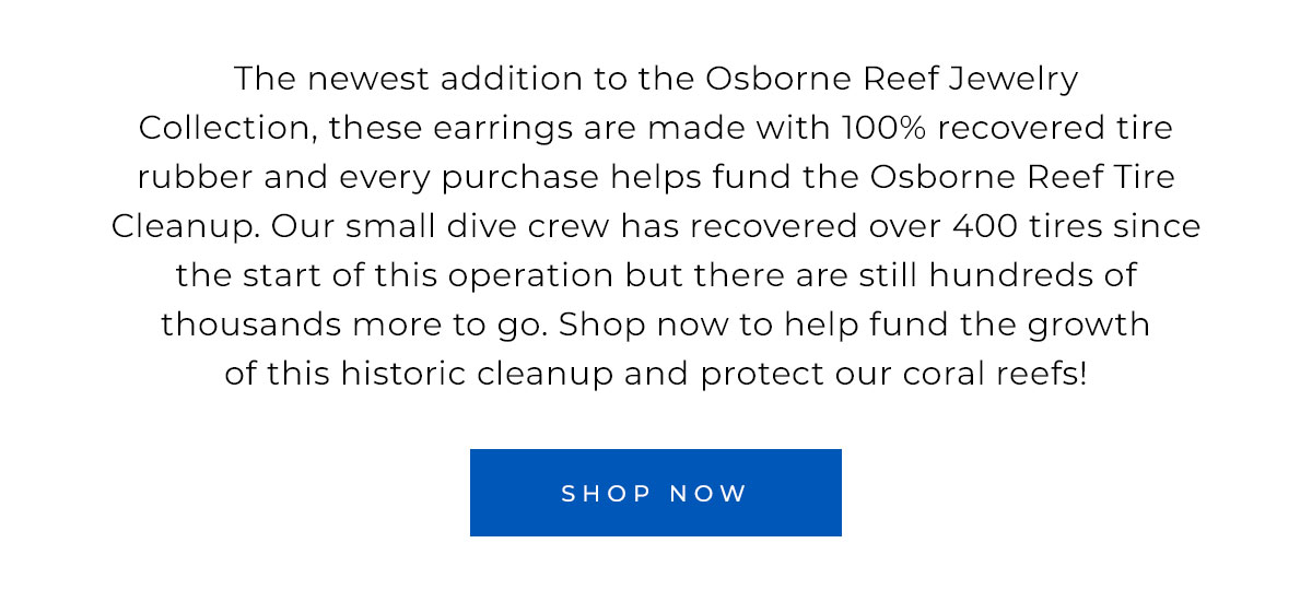 The newest addition to the Osborne Reef Jewelry Collection, these earrings are made with 100% recovered tire rubber and every purchase helps fund the Osborne Reef Tire Cleanup. Our small dive crew has recovered over 400 tires since the start of this operation but there are still hundreds of thousands more to go. Shop now to help fund the growth of historic cleanup and protect our coral reefs!