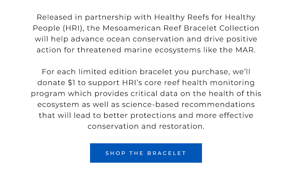 For each limited edition bracelet you purchase, we’ll donate $1 to support HRI’s core reef health monitoring program which provides critical data on the health of this ecosystem as well as science-based recommendations that will lead to better protections and more effective conservation and restoration.