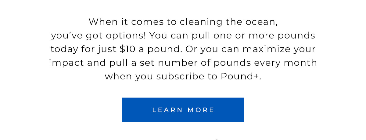 When it comes to cleaning the ocean, you’ve got options! You can pull one or more pounds today for just $10 a pound. Or you can maximize your impact and pull a set number of pounds every month when you subscribe to Pound+. 