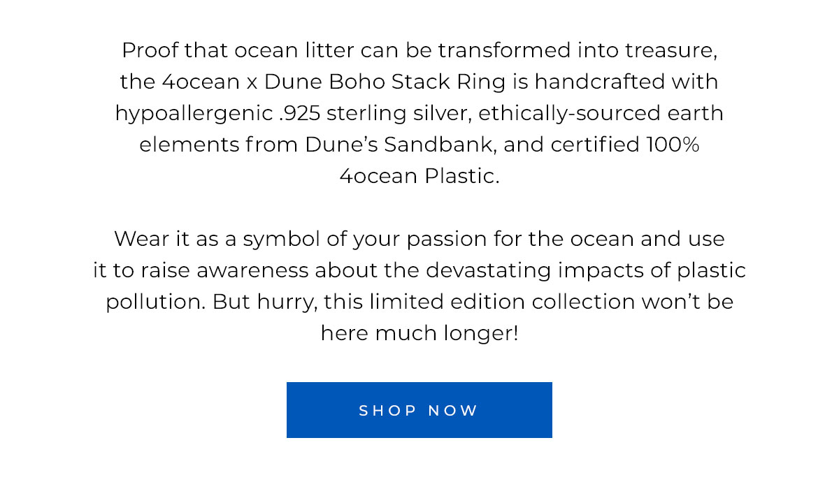 Proof that ocean litter can be transformed into treasure, the 4ocean x Dune Bali Boho Stack Ring is handcrafted with hypoallergenic .925 sterling silver, ethically-sourced earth elements from Dune’s Sandbank, and certified 100% 4ocean Plastic.   Wear it as a symbol of your passion for the ocean and use it to raise awareness about the devastating impacts of plastic pollution. But hurry, this limited edition collection won’t be here much longer!