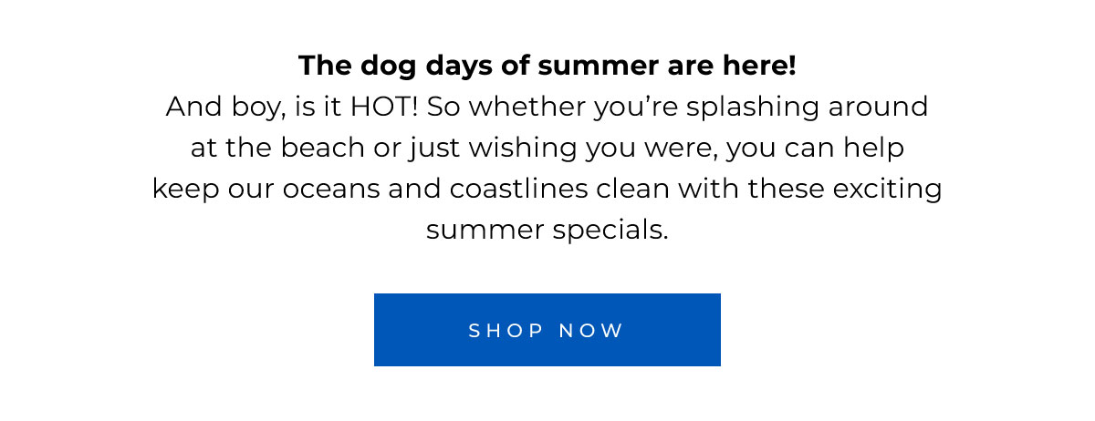 The dog days of summer are here! And boy, is it HOT! So whether you’re at the beach or just wishing you were, you can help keep it clean with these summer specials.