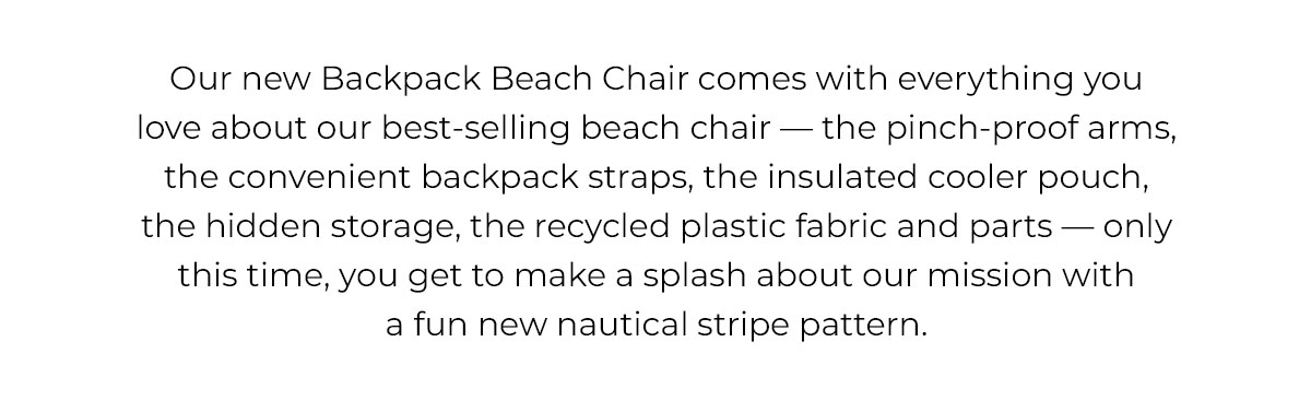 Our new Backpack Beach Chair comes with everything you love about our best-selling beach chair — the pinch-proof arms, the convenient backpack straps, the insulated cooler pouch, the hidden storage, the recycled plastic fabric and parts — only this time, you get to make a splash about our mission with a fun new nautical stripe pattern.