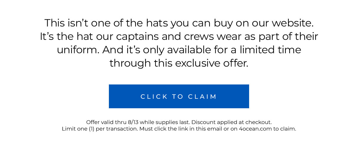 This isn’t one of the hats you can buy on our website. It’s the hat our captains and crews wear as part of their uniform. And it’s only available for a limited time through this exclusive offer.  Click to Claim   Offer valid thru 8/13 while supplies last. Discount applied at checkout. Limit one (1) per transaction. Must click the link in this email or on 4ocean.com to claim.