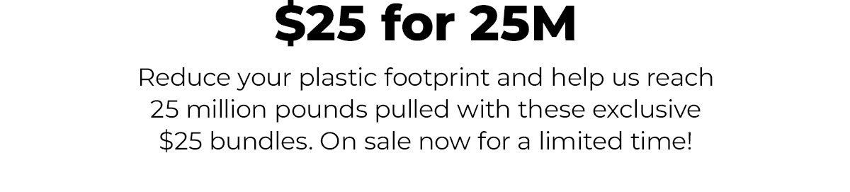 $25 for 25M  Reduce your plastic footprint and help us reach 25 million pounds pulled with these exclusive $25 bundles. On sale now for a limited time!