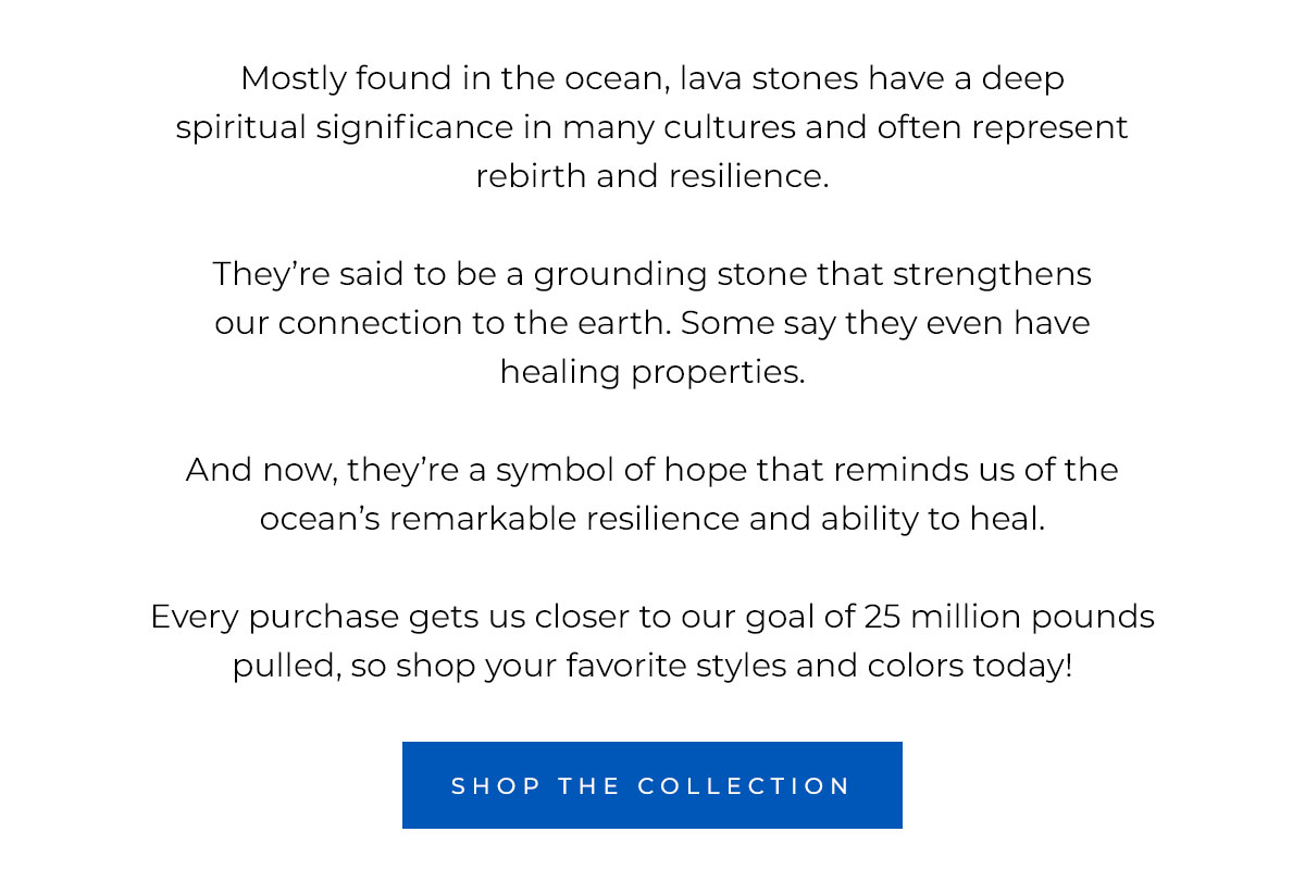 Mostly found in the ocean, lava stones have a deep spiritual significance in many cultures and often represent rebirth and resilience.   They’re said to be a grounding stone that strengthens our connection to the earth. Some say they even have healing properties.   And now, they’re a symbol of hope that reminds us of the ocean’s remarkable  resilience and ability to heal.  Every purchase gets us closer to our goal of 25 million pounds pulled, so shop your favorite styles and colors today!