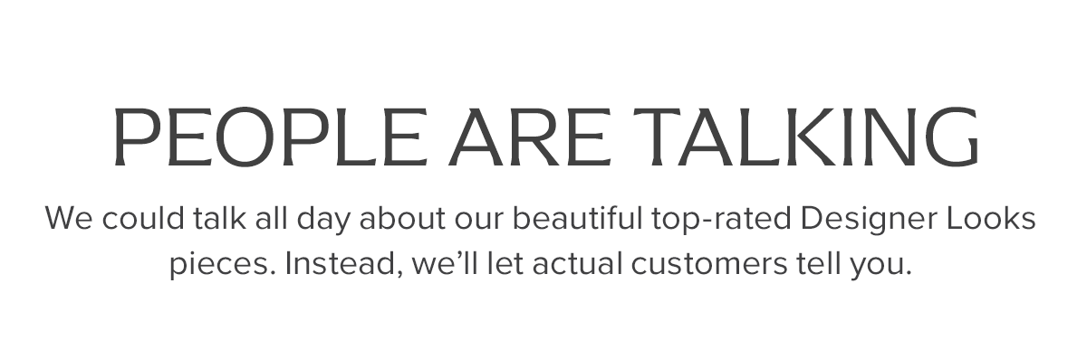 People Are Talking. | We could talk all day about our beautiful top-rated Designer Looks pieces. Instead, we'll let actual customers tell you.