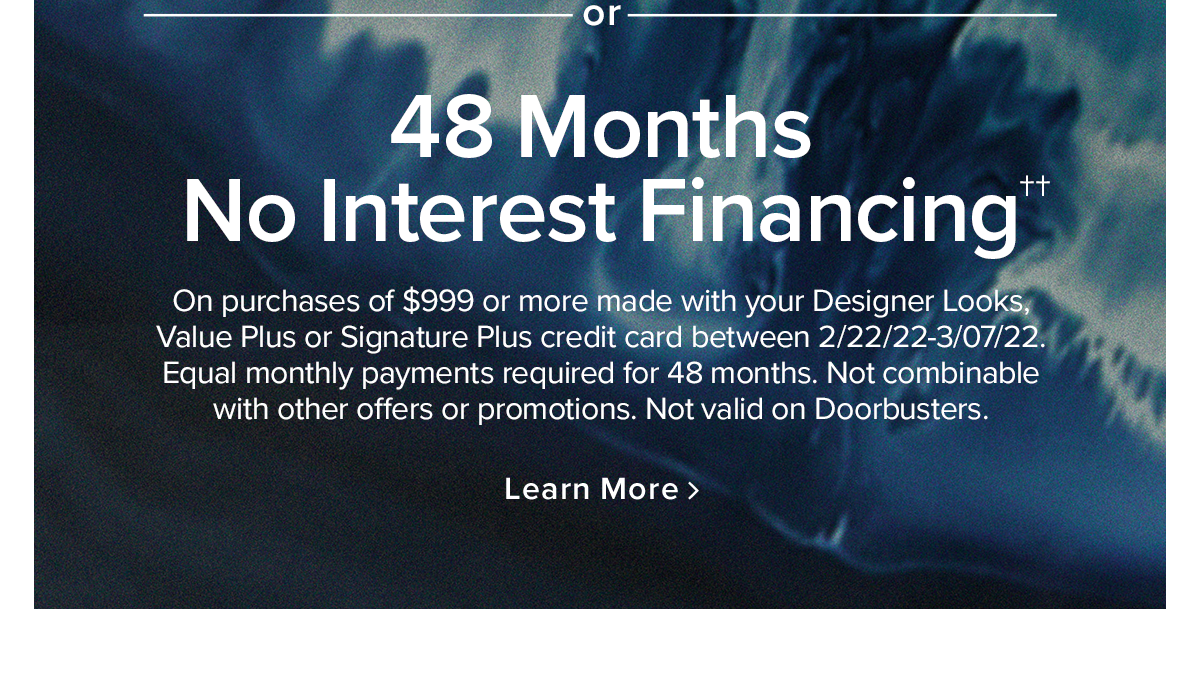 48 Months No Interest Financing on purchases of $999 or more made with your Designer Looks, Value Plus or Signature Plus credit card between 2/2/22-3/07/22.