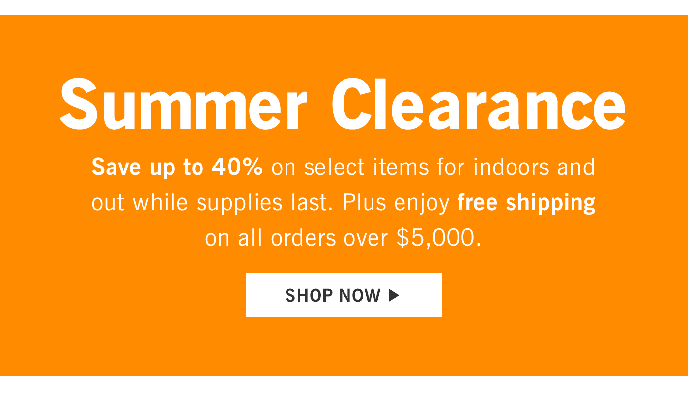 Summer Clearance. Save up to 40% on select items for indoors and out while supplies last. Plus enjoy free shipping on all orders over $5,000. Shop now.