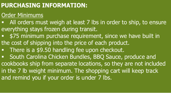 PURCHASING INFORMATION: o s l Tl V1011 All orders must weigh at least 7 Ibs in order to ship, to ensure everything stays frozen during transit. $75 minimum purchase requirement, since we have built in the cost of shipping into the price of each product. There is a $9.50 handling fee upon checkout. South Carolina Chicken Bundles, BBQ Sauce, produce and cookbooks ship from separate locations, so they are not included in the 7 Ib weight minimum. The shopping cart will keep track and remind you if your order is under 7 Ibs. 