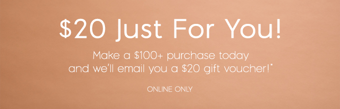 $20 just for you - make a $100 purchase today and we'll email you a $20 gift voucher! - Online only 