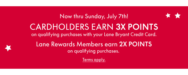 Now thru Sunday, July 7th! Cardholders earn 3X Points on qualifying purchases with your Lane Bryant Credit Card. Lane Rewards Members earn 2X Points on qualifying purchases.