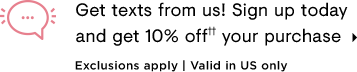  Get texts from us! Sign up today and get 10% off" your purchase Exclusions apply Valid in US only 
