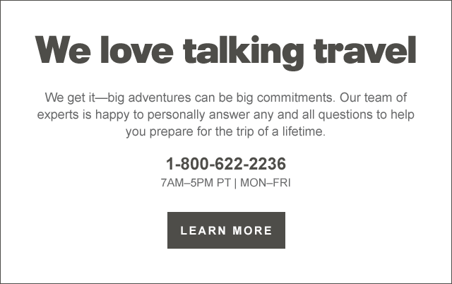  We love talking travel We get itbig adventures can be big commitments. Our team of experts is happy to personally answer any and all questions to help you prepare for the trip of a lifetime. 1-800-622-2236 7AM-5PM PT MON-FRI LEARN MORE 