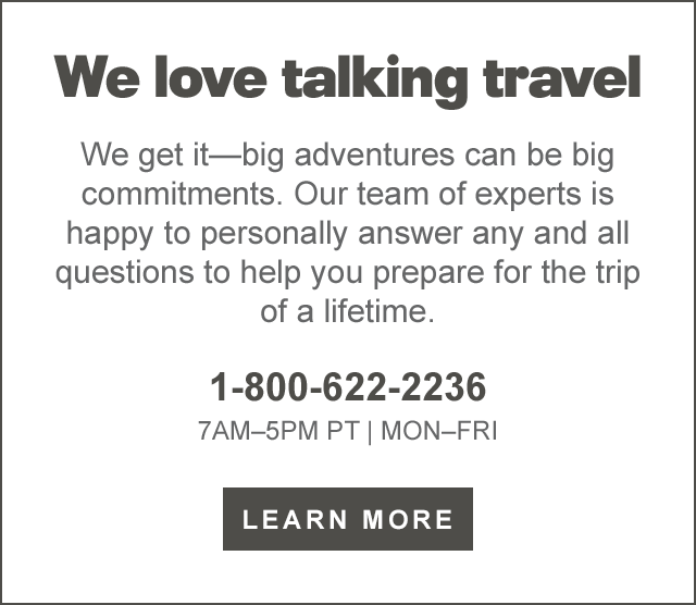  We love talking travel We get itbig adventures can be big commitments. Our team of experts is happy to personally answer any and all questions to help you prepare for the trip of a lifetime. 1-800-622-2236 7AM-5PM PT MON-FRI LEARN MORE 