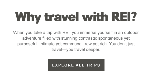  Why travel with REI When you take a trip with REI, you immerse yourself in an outdoor adventure filled with stunning contrasts: spontaneous yet purposeful, intimate yet communal, raw yet rich. You don't just travelyou travel deeper. EXPLORE ALL TRIPS 