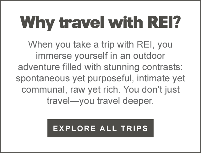  Why travel with REI? When you take a trip with REI, you immerse yourself in an outdoor adventure filled with stunning contrasts: spontaneous yet purposeful, intimate yet communal, raw yet rich. You dont just travelyou travel deeper. EXPLORE ALL TRIPS 