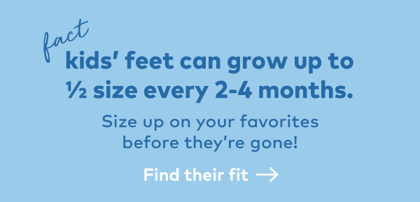 Fact. Kids' feet can grow up to a 1/2 size every 2-4 months. Find their fit.