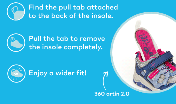 Removable insole. Find the pull tab attached to the of the insole. Pull the tab to remove the insole completely. Enjoy a wider fit! Shop 360 Styles.