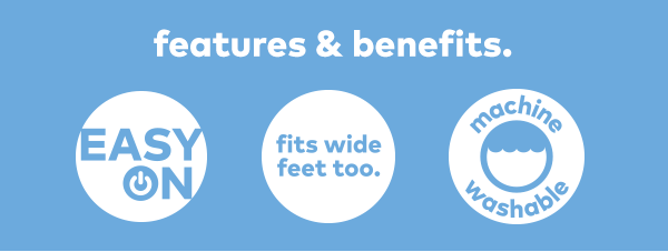 Features & benefits. Easy on. Fits wide feet too. Machine washable.