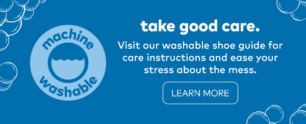 Machine washable. Take good care. Visit our washable shoe guide for care instructions and ease your stress about the mess. Learn more. 