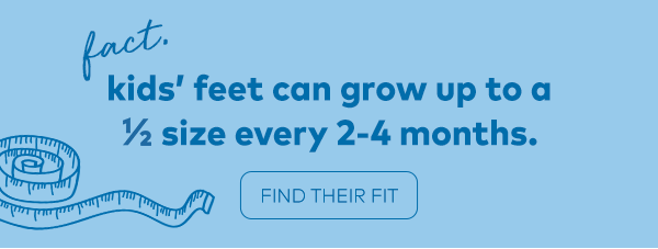 Fact. Kids' feet can grow up to a 1/2 size every 2-4 months. Find their fit.