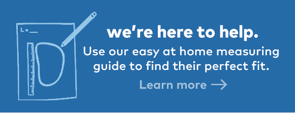 We're here to help. Use our easy at home measuring guide to find their perfect fit. Learn more.