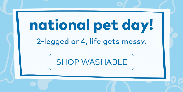 National pet day! 2-legged or 4, life gets messy. Shop washable.