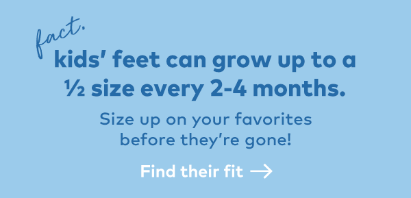 Fact. Kids' feet can grow up to a 1/2 size every 2-4 months. Find their fit.