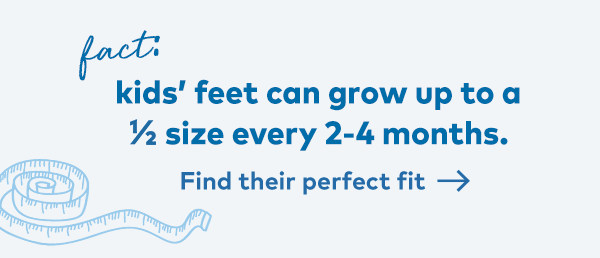 Fact. Kids' feet can grow up to a 1/2 size every 2-4 months. Find their fit.