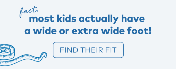 fact. most kids actually have a wide or extra wide foot! find their fit. 
