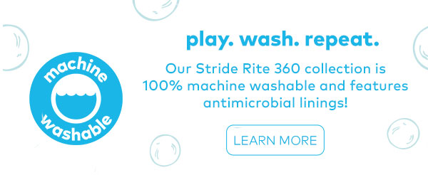 play. wash. repeat. Our Stride Rite 360 collection is 100% machine washable and features antimicrobial linings!