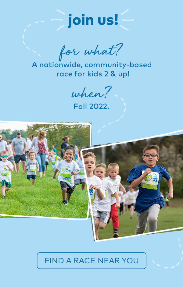 join us! for what? A nationwide, community-based race for kids 2 & up! when? Fall 2022. Find a race near you.