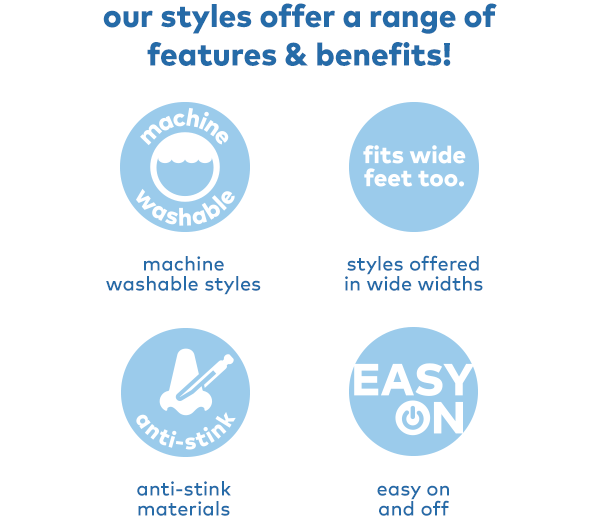 Our styles off a range of features & benefits. Machine washable styles. Styles offered in wide widths. Anti-stink materials. Easy on and off.