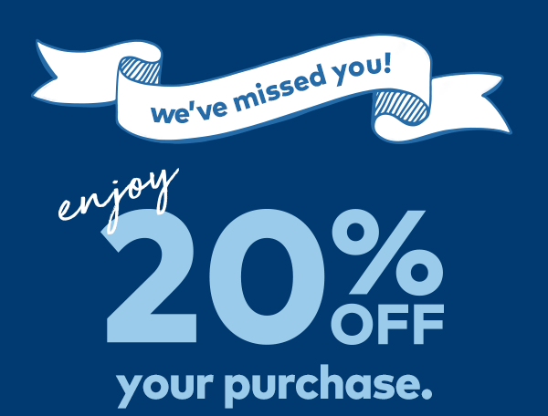 We've missed you! Enjoy 20% off Your Purchase. 