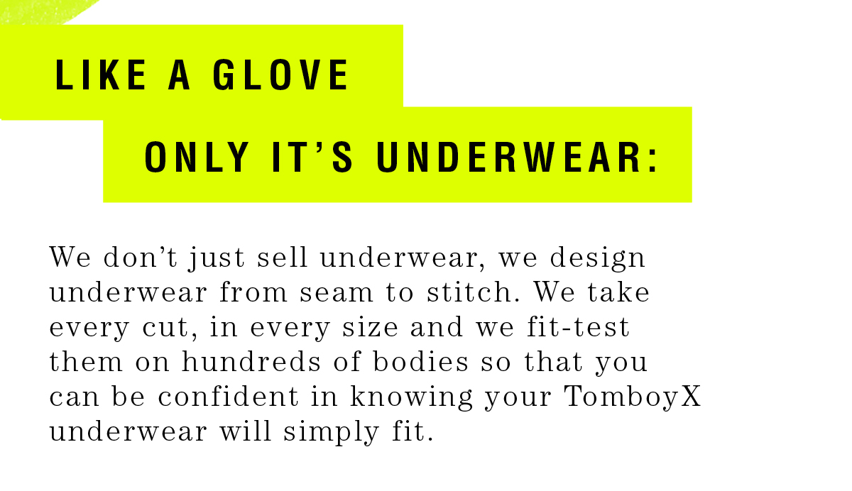 Like a glove, only it’s underwear: We don’t just sell underwear, we design underwear from seam to stitch. We take every cut, in every size and we fit - test them on hundreds of bodies so that you can be confident in knowing your TomboyX underwear will simply fit.