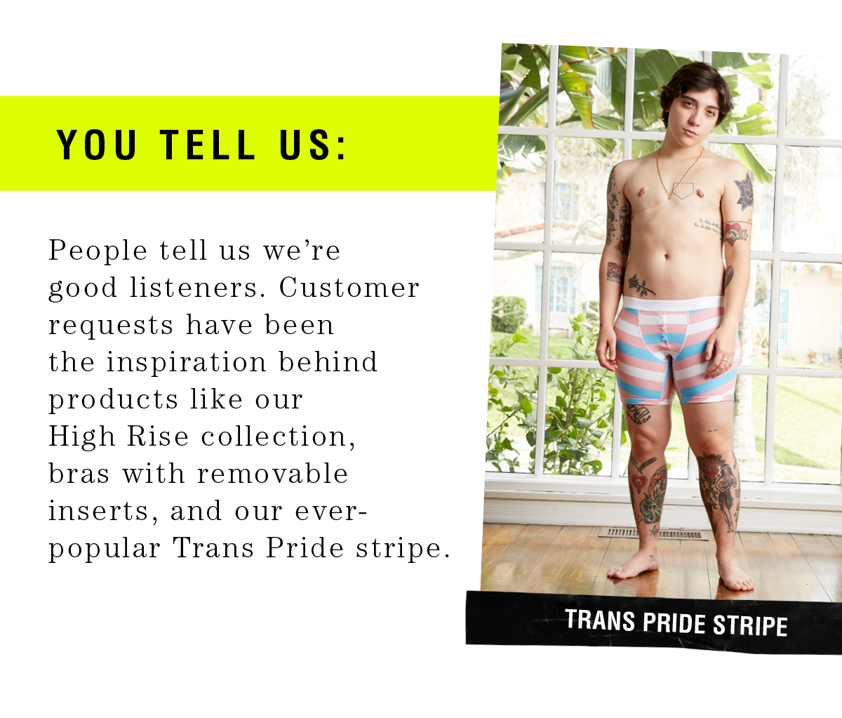 ou tell us: People tell us we’re good listeners. Customer requests have been the inspiration behind products like our High Rise collectio n, bras with removable inserts, and our ever - popular Trans Pride stripe