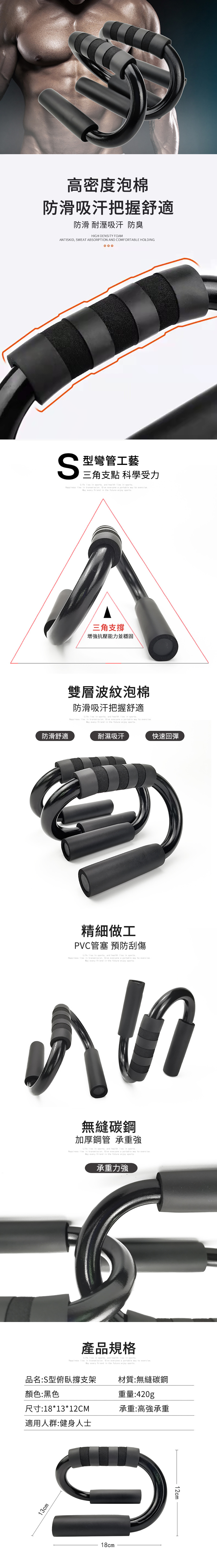 高密度泡棉防滑吸汗把握舒適防滑 耐溼吸汗防臭HIGH DENITY FOAMANTISKID SWEAT ABSORPTION AND COMFORTABLE HOLDING000S型彎管工藝三角支點 科學受力Life  in sports and health  in sportsHappiness  in  Give everyone a portable  to  every friend in the future enjoy sports防滑舒適三角支撐增抗壓能力並穩固雙層波紋泡棉防滑吸汗把握舒適Life  in sports and health  in sportsHappiness  in  Give everyone a portable  to  every friend in the future enjoy sports耐濕吸汗精細做工PVC管塞 預防刮傷Life  in sports, and health  in sportsHappiness  in  Give everyone a portable way to  every friend in the future enjoy sports快速回彈無縫碳鋼加厚鋼管 承重強Life lies in sports, and health lies in sportsHappiness lies in transmission Give everyone a portable way to exercise every friend in the future enjoy sports承重力強產品規格Life lies in sports, and health lies in sportsHappiness lies in transmission. Give everyone a portable way to exercise.May every friend in the future enjoy sports.品名:S型俯臥撐支架材質:無縫碳鋼顏色:黑色尺寸:18*13*12CM適用人群:健身人士重量:420g承重:高強承重13cm18cm12cm