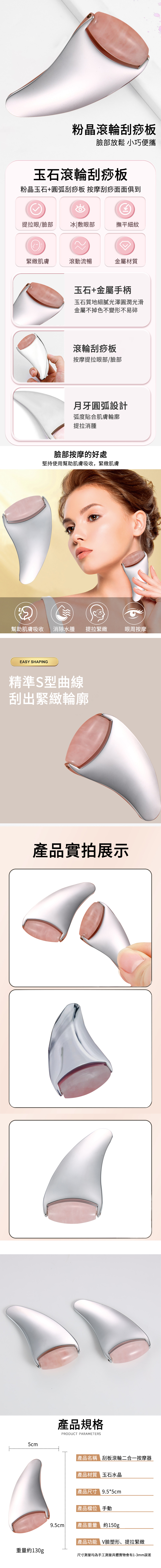 5cm粉晶滾輪刮痧板臉部放鬆 小巧便攜玉石滾輪刮痧板粉晶玉石+圓弧刮痧板 按摩刮痧面面俱到提拉眼/臉部冰|敷眼部撫平細紋緊緻肌膚滾動流暢金屬材質玉石+金屬手柄玉石質地細膩光澤圓潤光滑金屬不掉色不變形不易碎滾輪刮痧板按摩提拉眼部/臉部月牙圓弧設計弧度貼合肌膚輪廓提拉消腫臉部按摩的好處堅持使用幫助肌膚吸收,緊緻肌膚幫助肌膚吸收消除水腫提拉緊緻眼周按摩EASY SHAPING精準S型曲線刮出緊緻輪廓9.5cm產品實拍展示產品規格PRODUCT PARAMETERS|產品名稱 刮板滾輪二合一按摩器|產品材質 玉石水晶|產品尺寸 9.5*5cm|產品 手動產品重量 約150g|產品功能 V臉塑形、提拉緊緻重量約130g尺寸測量均為手工測量具體實物會有1-3mm誤差