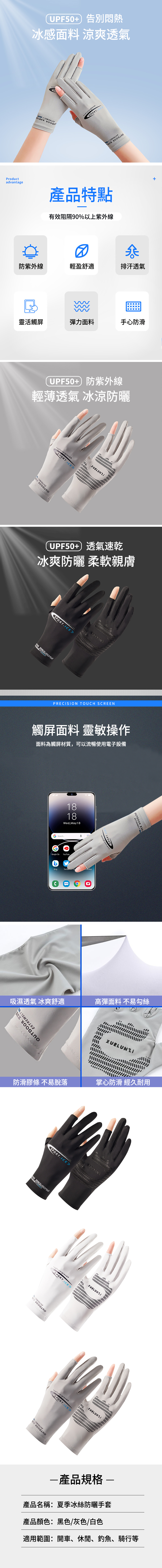 UPF5+ 告別悶熱冰感面料 涼爽透氣Productadvantage產品特點有效阻隔90%以上紫外線+0防紫外線輕盈舒適排汗透氣靈活觸屏彈力面料手心防滑UPF50+防紫外線輕薄透氣 冰涼防曬 EXTREMELYxuelunziglove》UPF50+ 透氣速乾冰爽防曬 柔軟親膚 RT.IEST.SUSANAPRECISION TOUCH SCREEN觸屏面料 靈敏操作面料為觸屏材質,可以流暢使用電子設備1818Wed,May18G Google Go YouTubeCSPOOUTDOLXTREMELY吸濕透氣 冰爽舒適高彈面料 不易勾絲OUTDOOR EXTREMELY防滑膠條 不易脫落掌心防滑 經久耐用SPORT.ICE ST.SUSANA xuelunziglovessigloves》OUTDOOR XUEEXTREMELYEXTREMELYxuelunziglovesKSPORT.ICE》產品規格-產品名稱:夏季冰絲防曬手套產品顏色:黑色/灰色/白色適用範圍:開車、休閒、釣魚、騎行等