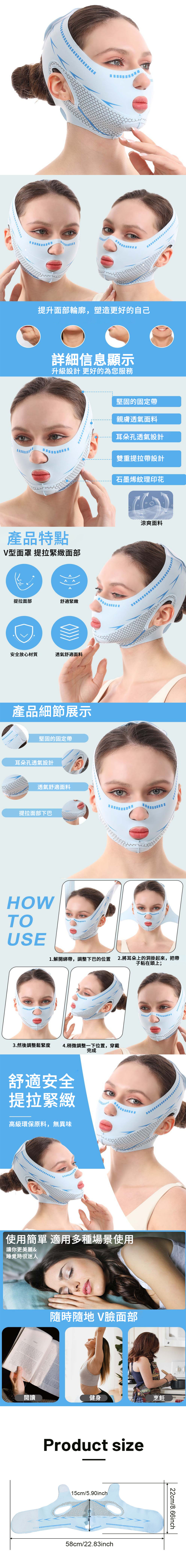 提升面部輪廓,塑造更好的自己詳細信息顯示升級設計 更好的為您服務產品特點型面罩 提拉緊緻面部提拉面部舒適緊緻安全放心材質透氣舒適面料產品細節展示堅固的固定帶耳朵孔透氣設計透氣舒適面料提拉面部下巴HOWTOUSE堅固的固定帶親膚透氣面料耳朵孔透氣設計雙重提拉帶設計石墨烯紋理印花涼爽面料1.解開綁帶,調整下巴的位置 2.將耳朵上的洞掛起來,把帶子粘在頭上;3.然後調整鬆緊度 4.稍微調整一下位置,穿戴完成舒適安全提拉緊緻高級環保原料,無異味使用簡單 適用多種場景使用讓你更美麗&睡覺時很迷人隨時隨地 V臉面部閱讀健身Product size15cm/5.90inch58cm/22.83inch烹飪22cm/8.66inch
