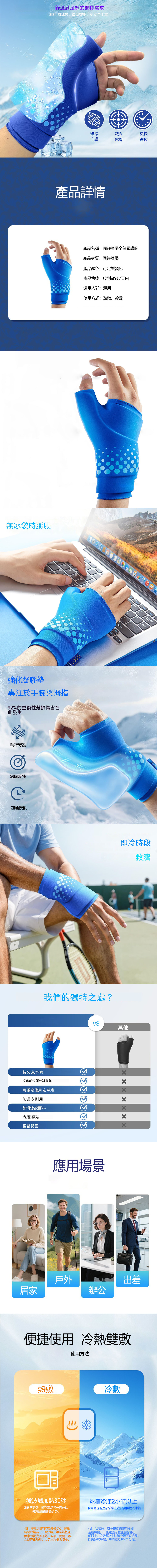 舒適滿足您的獨特需求3D手持冰袋造型突出,更貼合手掌精準守護靶向冰冷更快復位產品詳情產品名稱:固體凝膠全包圍護腕產品材質:固體凝膠產品顏色:可定製顏色無冰袋時膨脹產品售後:收到貨後7天內適用人群:通用使用方式:熱敷冷敷NGLOGO強化凝膠墊專注於手腕與拇指92%的重複性勞損傷害在此發生精準守護靶向冷療加速恢復  EndLOGO即冷時段救濟我們的獨特之處?VS其他持久涼/熱療疼痛部位額外凝膠墊可重複使用 & 親膚防漏 & 耐用絲滑涼感面料冷/熱療法輕鬆開關應用場景戶外出差居家辦公便捷使用 冷熱雙敷使用方法熱敷冷敷微波爐加熱30秒如果不夠熱,翻到產品另一面放進微波爐繼續加熱10秒冰箱冷凍2小時以上請用贈送的產品袋裝進產品後再放入冰箱*註:熱敷溫度不宜超過60℃,熱敷時程間建議為15-20分鐘。如果熱敷過中感覺皮膚過熱、癌癢、疼痛,應立即停止熱敷,以免出現低溫燙傷。*註:冷敷時,避免溫度過低對皮膚造成凍傷。一般建議冷敷溫度控制在0°以上,冷敷每次15-20分鐘不宜過長。如需多次冷敷,中間應隔10-21分鐘。