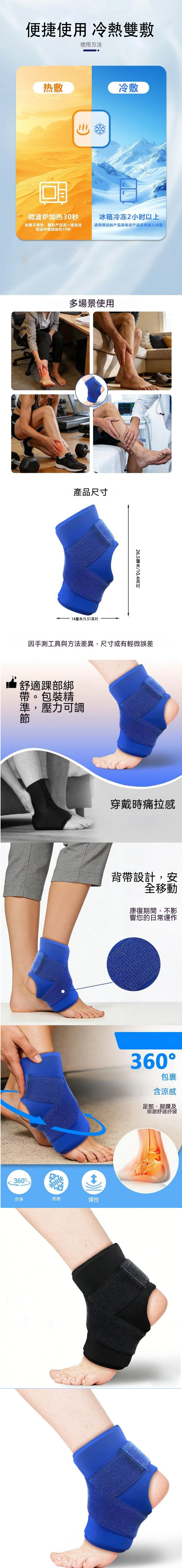 便捷使用 冷熱雙敷使用方法热敷冷敷微波炉加热30秒冰箱冷冻2小时以上如果不够热,翻到产品另一面放进微波炉继续加热10秒请用赠送的产品袋装进产品后再放入冰箱多場景使用產品尺寸14/5.5126.5釐米英吋因手測工具與方法差異,尺寸或有輕微誤差適踝部綁。包裝精舒帶準,壓力可調360合身柔軟穿戴時痛拉感背帶設計,安全移動康復期間,不影響您的日常運作彈性360包裹含涼感足部、腳踝及腳跟舒適紓緩