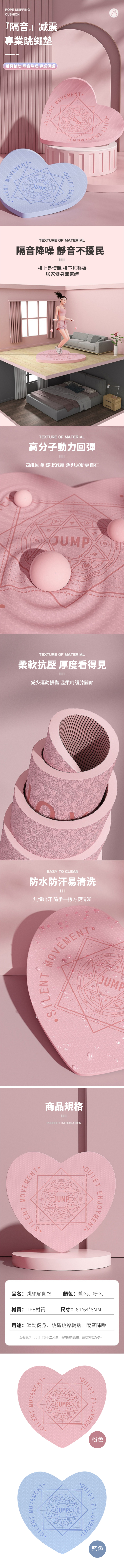 ROPE SKIPPINGCUSHION『隔音』减震專業跳繩墊跳繩輔助 隔音降噪 專業保護MOVEMENTMOVEMENTSILENTJUMPJUMPQUIETQUIETTEXTURE OF MATERIAL隔音降噪 靜音不擾民樓上盡情跳 樓下無聲擾居家健身無束縛TEXTURE OF MATERIAL高分子動力回彈四維回彈 緩衝减震 跳繩運動更自在JUMPCAPRICORNTEXTURE OF MATERIAL柔軟抗壓 厚度看得見减少運動損傷 溫柔呵護膝關節EASY TO CLEAN防水防汗易清洗無懼出汗 隨手一擦方便清潔SILENT MOVEMENTMOVEMENTSILENT商品規格PRODUCT INFORMATIONJUMPGERMINITAURENJOYMENT品名跳繩瑜伽墊 顏色:藍色、粉色材質:TPE材質R: 64648MM用途: 運動健身、跳繩跳操輔助、隔音降噪溫馨提示:尺寸均為手工測量,會有些微誤差,請以實物為準~MOVEMENTSILENMOVEMENTSILENTJUMPJUMPQUIEENJOYMENT粉色ENJOYMENT藍色