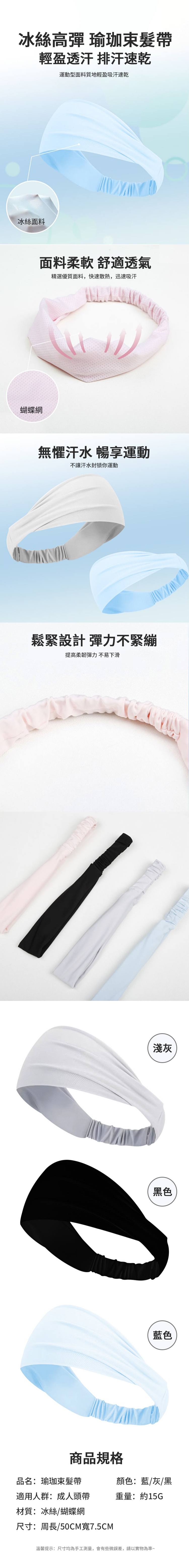 冰絲高彈 瑜珈束髮帶輕盈透汗 排汗速乾運動型面料質地輕盈吸汗速乾冰絲面料蝴蝶網面料柔軟 舒適透氣精選優質面料,快速散熱,迅速吸汗無懼汗水 暢享運動不讓汗水封锁你運動鬆緊設計 彈力不緊繃提高柔韌彈力不易下滑淺灰黑色藍色商品規格品名:瑜珈束髮帶顏色:藍/灰/黑適用人群:成人頭帶重量:約15G材質:冰絲/蝴蝶網尺寸:周長/50CM寬7.5CM溫馨提示:尺寸均為手工測量,會有些微誤差,請以實物為準~